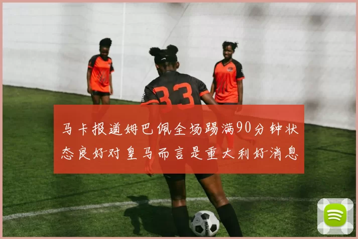 马卡报道姆巴佩全场踢满90分钟状态良好对皇马而言是重大利好消息