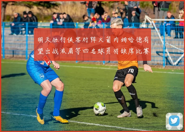 明天独行侠客对阵火箭内姆哈德有望出战浓眉等四名球员将缺席比赛