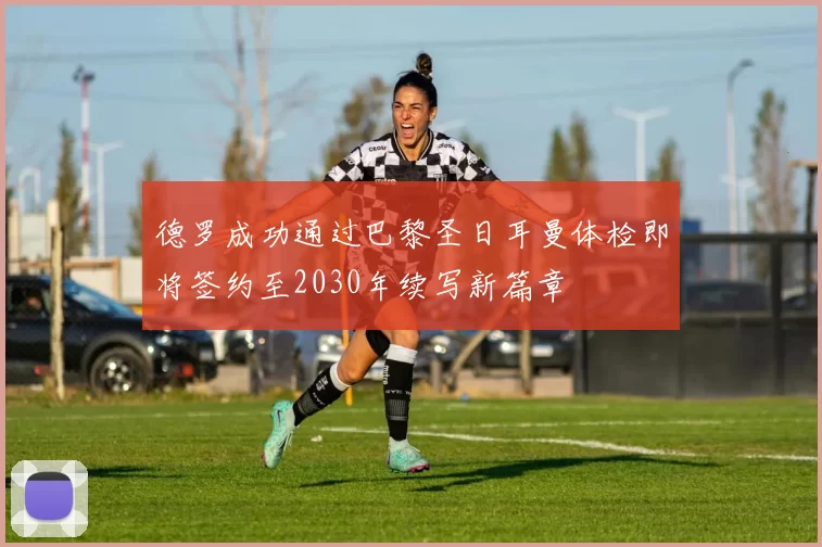 德罗成功通过巴黎圣日耳曼体检即将签约至2030年续写新篇章
