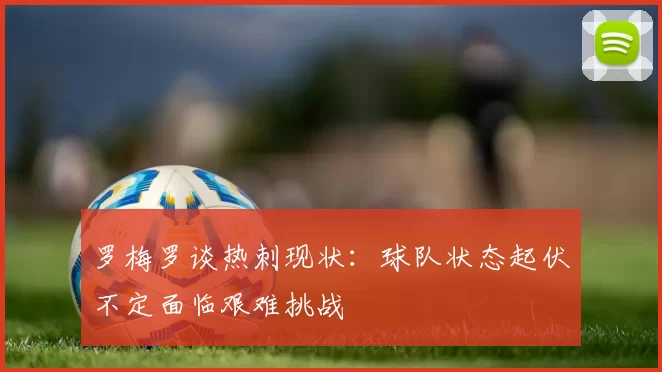 罗梅罗谈热刺现状：球队状态起伏不定面临艰难挑战