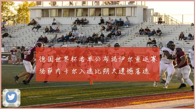 德国世界杯名单公布诺伊尔重返赛场萨内卡尔入选比朔夫遗憾落选