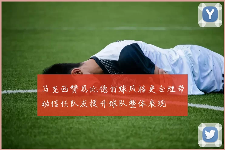 马克西赞恩比德打球风格更合理带动信任队友提升球队整体表现