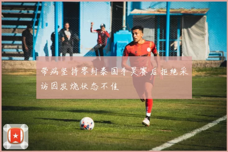 带病坚持零封泰国李昊赛后拒绝采访因发烧状态不佳