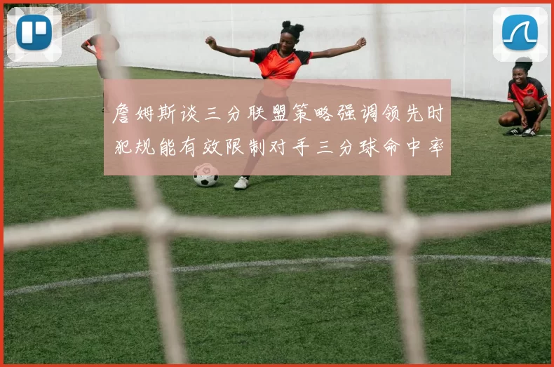 詹姆斯谈三分联盟策略强调领先时犯规能有效限制对手三分球命中率