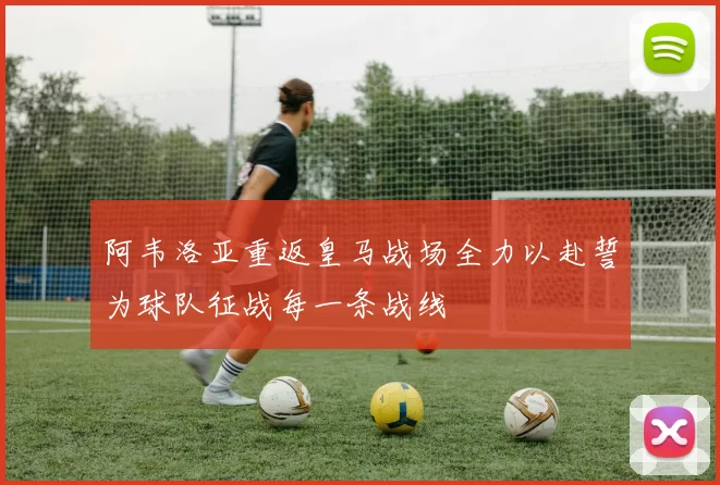 阿韦洛亚重返皇马战场全力以赴誓为球队征战每一条战线