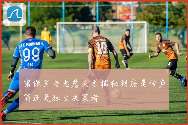 富保罗与老詹关系揭秘到底是传声筒还是独立决策者