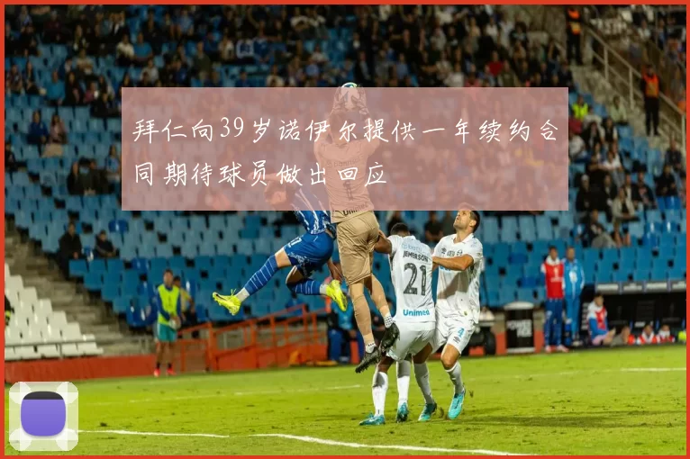 拜仁向39岁诺伊尔提供一年续约合同期待球员做出回应